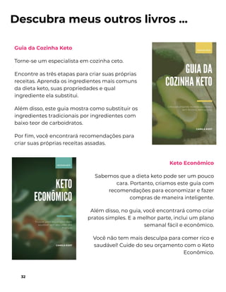 Descubra meus outros livros ...
Guia da Cozinha Keto
Torne-se um especialista em cozinha ceto.
Encontre as três etapas para criar suas próprias
receitas. Aprenda os ingredientes mais comuns
da dieta keto, suas propriedades e qual
ingrediente ela substitui.
Além disso, este guia mostra como substituir os
ingredientes tradicionais por ingredientes com
baixo teor de carboidratos.
Por ﬁm, você encontrará recomendações para
criar suas próprias receitas assadas.
32
Keto Econômico
Sabemos que a dieta keto pode ser um pouco
cara. Portanto, criamos este guia com
recomendações para economizar e fazer
compras de maneira inteligente.
Além disso, no guia, você encontrará como criar
pratos simples. E a melhor parte, inclui um plano
semanal fácil e econômico.
Você não tem mais desculpa para comer rico e
saudável! Cuide do seu orçamento com o Keto
Econômico.
 