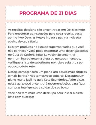 PROGRAMA DE 21 DIAS
As receitas do plano são encontradas em Delícias Keto.
Para encontrar as instruções para cada receita, basta
abrir o livro Delícias Keto e ir para a página indicada
abaixo de cada título.
Existem produtos na lista de supermercados que você
não conhece? Você pode encontrar uma descrição deles
no Guia da Cozinha Keto. Se você não encontrar
nenhum ingrediente na dieta ou no supermercado,
veriﬁque a lista de substitutos no guia e substitua por
outro produto keto.
Deseja começar com um plano um pouco mais simples
e mais barato? Nós temos você coberto! Descubra um
plano muito fácil no guia Keto Econômico. Além disso,
nessa guia, você encontrará recomendações para fazer
compras inteligentes e cuidar do seu bolso.
Você não tem mais uma desculpa para iniciar a dieta
keto com sucesso!
5
 