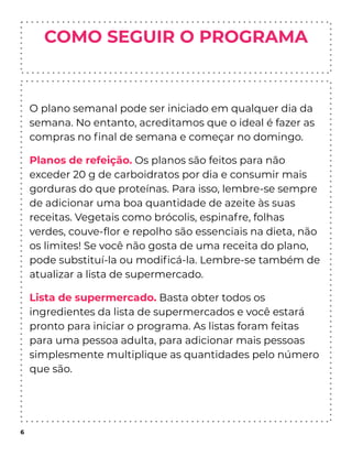 COMO SEGUIR O PROGRAMA
O plano semanal pode ser iniciado em qualquer dia da
semana. No entanto, acreditamos que o ideal é fazer as
compras no ﬁnal de semana e começar no domingo.
Planos de refeição. Os planos são feitos para não
exceder 20 g de carboidratos por dia e consumir mais
gorduras do que proteínas. Para isso, lembre-se sempre
de adicionar uma boa quantidade de azeite às suas
receitas. Vegetais como brócolis, espinafre, folhas
verdes, couve-ﬂor e repolho são essenciais na dieta, não
os limites! Se você não gosta de uma receita do plano,
pode substituí-la ou modiﬁcá-la. Lembre-se também de
atualizar a lista de supermercado.
Lista de supermercado. Basta obter todos os
ingredientes da lista de supermercados e você estará
pronto para iniciar o programa. As listas foram feitas
para uma pessoa adulta, para adicionar mais pessoas
simplesmente multiplique as quantidades pelo número
que são.
6
 