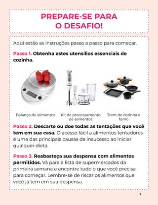 PREPARE-SE PARA
O DESAFIO!
Aqui estão as instruções passo a passo para começar.
Passo 1. Obtenha estes utensílios essenciais de
cozinha.
Passo 2. Descarte ou doe todas as tentações que você
tem em sua casa. O acesso fácil a alimentos tentadores
é uma das principais causas de insucesso ao iniciar
qualquer dieta.
Passo 3. Reabasteça sua despensa com alimentos
permitidos. Vá para a lista de supermercados da
primeira semana e encontre tudo o que você precisa
para começar. Lembre-se de riscar os alimentos que
você já tem em sua despensa.
Balanço de alimentos Kit de processamento
de alimentos
Trem de cozinha e
forno
7
 