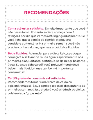 RECOMENDAÇÕES
Coma até estar satisfeito. É muito importante que você
não passe fome. Portanto, a dieta começa com 5
refeições por dia que iremos restringir gradualmente. Se
você acha que a porção de comida é pequena,
considere aumentá-la. Na primeira semana você não
precisa contar calorias, apenas carboidratos líquidos.
Beba líquidos. Ao mudar para a dieta keto, seu corpo
começará a se livrar de muita água, especialmente nos
primeiros dias. Portanto, certiﬁque-se de beber bastante
água. Se a sua cabeça dói, você provavelmente deve
beber mais líquidos, mas também é importante
consumir sal.
Certiﬁque-se de consumir sal suﬁciente.
Recomendamos tomar uma xícara de caldo ou
adicionar mais sal à sua comida todos os dias durante as
primeiras semanas. Isso ajudará você a reduzir os efeitos
colaterais da “gripe keto”.
8
 