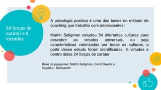 24 forças de
caráter e 6
virtudes
12
A psicologia positiva é uma das bases no método de
coaching que trabalho com adolescentes!
Martin Seligman estudou 54 diferentes culturas para
descobrir as virtudes universais, ou seja
características valorizadas por todas as culturas, a
partir desse estudo foram identificadas 6 virtudes e
dentro delas 24 forças de caráter
Base de pesquisas: Martin Seligman, Carol Dweck e
Angela L. Duckworth
 