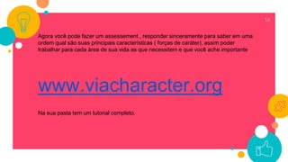 16
Agora você pode fazer um assessement , responder sinceramente para saber em uma
ordem qual são suas principais características ( forças de caráter), assim poder
trabalhar para cada área de sua vida as que necessitem e que você ache importante
www.viacharacter.org
Na sua pasta tem um tutorial completo.
 