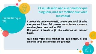 Eu melhor que
EU
O seu desafio não é ser melhor que
ninguém, mas ser melhor que você
mesmo(a)
17
Comece de onde você está, com o que você já sabe
e o que você tem. Dê passos conscientes e avance
em direção ao seu melhor EU.
Um passo à frente e já não estamos no mesmo
lugar.
Que hoje você seja melhor do que ontem, e que
amanhã você seja melhor do que hoje
 