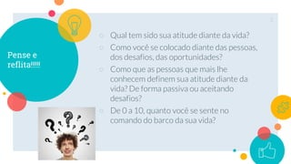 Pense e
reflita!!!!!
○ Qual tem sido sua atitude diante da vida?
○ Como você se colocado diante das pessoas,
dos desafios, das oportunidades?
○ Como que as pessoas que mais lhe
conhecem definem sua atitude diante da
vida? De forma passiva ou aceitando
desafios?
○ De 0 a 10, quanto você se sente no
comando do barco da sua vida?
2
 