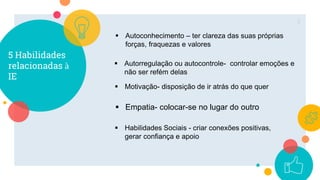 5 Habilidades
relacionadas à
IE
5
 Autoconhecimento – ter clareza das suas próprias
forças, fraquezas e valores
 Autorregulação ou autocontrole- controlar emoções e
não ser refém delas
 Motivação- disposição de ir atrás do que quer
 Empatia- colocar-se no lugar do outro
 Habilidades Sociais - criar conexões positivas,
gerar confiança e apoio
 