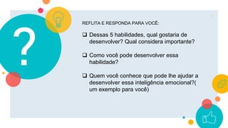 ?
6
REFLITA E RESPONDA PARA VOCÊ:
 Dessas 5 habilidades, qual gostaria de
desenvolver? Qual considera importante?
 Como você pode desenvolver essa
habilidade?
 Quem você conhece que pode lhe ajudar a
desenvolver essa inteligência emocional?(
um exemplo para você)
 