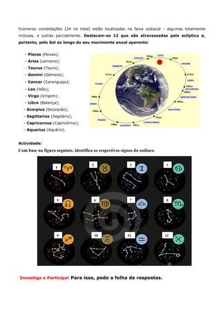 Inúmeras constelações (24 no total) estão localizadas na faixa zodiacal - algumas totalmente
inclusas, e outras parcialmente. Destacam-se 12 que são atravessadas pela eclíptica e,
portanto, pelo Sol ao longo do seu movimento anual aparente:


   - Pisces (Peixes);
   - Aries (carneiro);
   - Taurus (Touro);
   - Gemini (Gémeos);
   - Cancer (Caranguejo);
   - Leo (leão);
   - Virgo (Virgem);
   - Libra (Balança);
  - Scorpius (Escorpião);
  - Sagittarius (Sagitário);
  - Capricornus (Capricórnio);
  - Aquarius (Aquário).


Actividade:
Com base na figura seguinte, identifica os respectivos signos do zodiaco.


                                       2                   3                4
                   1




                    5                      6               7                8




                    9                      10             11                12
                                           0




Investiga e Participa! Para isso, pede a folha de respostas.
 