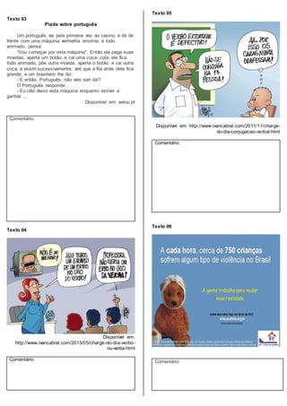 Texto 03
Piada sobre português
Um português vai pela primeira vez ao casino, e dá de
frente com uma máquina vermelha enorme, e todo
animado, pensa:
“Vou começar por esta máquina". Então ele pega suas
moedas, aperta um botão, e cai uma coca- cola, ele fica
todo animado, põe outra moeda, aperta o botão, e cai outra
coca, e assim sucessivamente, até que a fila atrás dele fica
grande, e um brasileiro lhe diz:
- E então, Português, não vais sair daí?
O Português responde:
- Eu não deixo esta máquina enquanto estiver a
ganhar ...
Disponível em: aeiou.pt
Comentário:
Texto 04
Disponível em:
http://www.ivancabral.com/2013/05/charge-do-dia-verbo-
ou-verba.html
Comentário:
Texto 05
Disponível em: http://www.ivancabral.com/2011/11/charge-
do-dia-conjugacao-verbal.html
Comentário:
Texto 06
Comentário:
 