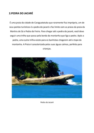 2.PEDRA DO JACARÉ
É uma praia da cidade de Caraguatatuba que raramente fica imprópria, um de
seus pontos turísticos é a pedra do jacaré e faz limite com as praias da praia da
Martins de Sá e Pedra da Freira. Para chegar até a pedra do jacaré, você deve
seguir uma trilha que passa pela borda da montanha que liga a pedra. Após a
pedra, uma outra trilha existe para os banhistas chegarem até o topo da
montanha. A Praia é caracterizada pelas suas águas calmas, perfeito para
crianças.
Pedra do Jacaré
 