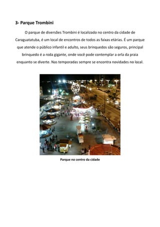 3- Parque Trombini
O parque de diversões Trombini é localizado no centro da cidade de
Caraguatatuba, é um local de encontros de todos as faixas etárias. É um parque
que atende o público infantil e adulto, seus brinquedos são seguros, principal
brinquedo é a roda gigante, onde você pode contemplar a orla da praia
enquanto se diverte. Nas temporadas sempre se encontra novidades no local.
Parque no centro da cidade
 