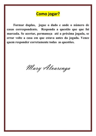 Como jogar?
Formar duplas, jogue o dado e ande o número de
casas correspondente. Responda a questão que que foi
marcada. Se acertar, permaneça até a próxima jogada, se
errar volte a casa em que estava antes da jogada. Vence
quem responder corretamente todas as questões.
Mary Alvarenga
 