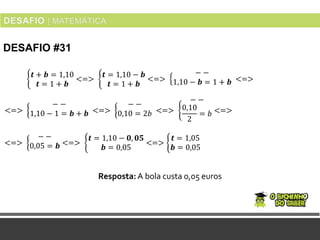 DESAFIO #31
Resposta:A bola custa 0,05 euros
𝒕 + 𝒃 = 1,10
𝒕 = 1 + 𝒃
<=>
𝒕 = 1,10 − 𝒃
𝒕 = 1 + 𝒃
<=>
− −
1,10 − 𝒃 = 1 + 𝒃 <=>
<=>
− −
1,10 − 1 = 𝒃 + 𝒃 <=>
− −
0,10 = 2𝑏 <=>
− −
0,10
2
= 𝑏 <=>
<=>
− −
0,05 = 𝒃 <=>
𝒕 = 1,10 − 𝟎, 𝟎𝟓
𝒃 = 0,05
<=>
𝒕 = 1,05
𝒃 = 0,05
 