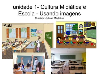 unidade 1- Cultura Midiática e 
Escola - Usando imagens 
Cursista: Juliana Medeiros 
Aula 
 