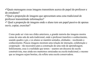 Quais mensagens essas imagens transmitem acerca do papel do professor e 
do estudante? 
Qual a proporção de imagens que apresentam uma cena tradicional de 
professor transmitindo informações? 
 Qual a proporção de imagens onde o aluno tem um papel passivo de apenas 
ouvir, copiar, exercitar? 
Como pode ser visto nos slides anteriores, a grande maioria das imagens mostra 
cenas de uma sala de aula tradicional, onde o professor transfere o conhecimento, 
usando quadro e giz, e os alunos se mantém sentados, alinhados – recebendo o 
conhecimento. Poucas imagens mostram uma relação de interação, colaboração e 
cooperação – tão necessário para a construção de uma rede de aprendizagem. 
Infelizmente, essa é a realidade que temos – usamos um discurso de escola 
construtivista, mas ainda nos mantemos enraizadas na escola tradicional, e mesmo 
que as imagens sejam bonitas, ela reflete uma escola conservadora. 
 