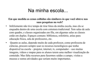 Na minha escola... 
Em que medida as cenas colhidas são similares às que você obteve nas 
suas pesquisas na web? 
• Infelizmente não tive tempo de tirar fotos da minha escola, mas ela se 
enquadra dentro de uma escola com estrutura tradicional. Tem salas de aula 
com quadro, e classes organizadas em fila, em algumas salas as classes 
estão em duplas. Espaços comuns: biblioteca, refeitório, aréas para 
educação física, sala de professores, etc. 
• Quanto as aulas, depende muito de cada professor, como professora de 
ciências, procuro sempre usar os recursos tecnológicos que tenho 
disponível na escola – projetor, internet, tv, computador – uso muitas 
imagens, vídeos e mapas para os alunos terem uma melhor visualização do 
conteúdo. Mas falta recursos para fazermos saídas a campo, visitas a 
museus e outras atividades que seriam muito importantes. 
