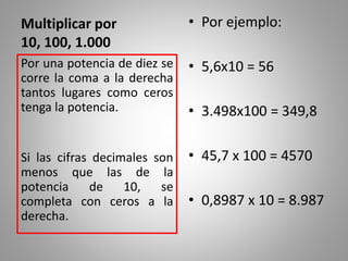 Multiplicar por
10, 100, 1.000
• Por ejemplo:
• 5,6x10 = 56
• 3.498x100 = 349,8
• 45,7 x 100 = 4570
• 0,8987 x 10 = 8.987
Por una potencia de diez se
corre la coma a la derecha
tantos lugares como ceros
tenga la potencia.
Si las cifras decimales son
menos que las de la
potencia de 10, se
completa con ceros a la
derecha.
 