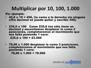 Multiplicar por 10, 100, 1.000
Por ejemplo:
• 45,6 x 10 = 456, (la coma a la derecha sin ninguna
cifra decimal se puede quitar y escribir 456)
• 235,6 x 100 Como 235,6 tan sólo tiene un
decimal y necesitamos desplazar la coma 2
posiciones, completaremos el movimiento que
nos falta poniendo 1 cero:
235,6 x 100 = 23.560
• 78,96 x 1.000 desplazar la coma 3 posiciones,
completaremos el movimiento que nos falta
poniendo 1 cero:
78,96 x 1.000 = 78.960
VOLVER CLIC AQUI
 