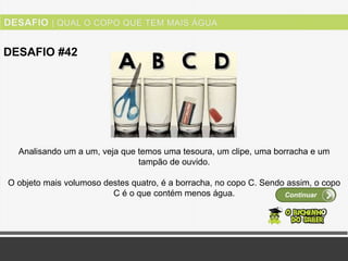 Ver solução
DESAFIO #42
Continuar
Analisando um a um, veja que temos uma tesoura, um clipe, uma borracha e um
tampão de ouvido.
O objeto mais volumoso destes quatro, é a borracha, no copo C. Sendo assim, o copo
C é o que contém menos água.
 