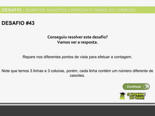 Ver solução
DESAFIO #43
Continuar
Conseguiu resolver este desafio?
Vamos ver a resposta.
Repare nos diferentes pontos de vista para efetuar a contagem.
Note que temos 3 linhas e 3 colunas, porém, cada linha contém um número diferente de
caixotes.
 