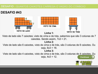 Ver solução
DESAFIO #43
Continuar
Linha 1:
Visto de lado são 7 caixotes; visto de cima e de trás, sabemos que são 3 colunas de 7
caixotes. Sendo assim, 7x3 = 21.
Linha 2:
Visto de lado são 6 caixotes, visto de cima e de trás, são 3 colunas de 6 caixotes. Ou
seja, 6x3 = 18.
Linha 3:
Visto de lado são 4 caixotes, visto de cima e de trás, são 3 colunas de 4 caixotes. Ou
seja, 4x3 = 12.
 