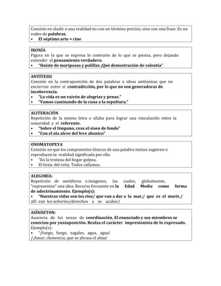 Consiste en aludir a una realidad no con un término preciso, sino con una frase. Es un
rodeo de palabras.
• El séptimo arte = cine
IRONÍA
Figura en la que se expresa lo contrario de lo que se piensa, pero dejando
entender el pensamiento verdadero.
• “Huiste de mariposas y polillas ¡Qué demostración de valentía”
ANTÍTESIS
Consiste en la contraposición de dos palabras o ideas antónimas que no
encierran entre sí contradicción, por lo que no son generadoras de
incoherencia.
• “La vida es un vaivén de alegrías y penas.”
• “Vamos caminando de la cuna a la sepultura.”
ALITERACIÓN
Repetición de la misma letra o sílaba para lograr una vinculación entre la
sonoridad y el referente.
• “Sobre el tímpano, cesa el siseo de fondo”
• “Con el ala aleve del leve abanico”
ONOMATOPEYA
Consiste en que los componentes fónicos de una palabra imitan sugieren o
reproducen la realidad significada por ella.
• “En la tristeza del hogar golpea.
• El tictac del reloj. Todos callamos.
ALEGORÍA:
Repetición de metáforas o imágenes, las cuales, globalmente,
“representan” una idea. Recurso frecuente en la Edad Media como forma
de adoctrinamiento. Ejemplo(s):
• “Nuestras vidas son los ríos/ que van a dar a la mar,/ que es el morir,/
allí van los señoríos/derechos a se acabar/
ASÍNDETON:
Ausencia de los nexos de coordinación. El enunciado y sus miembros se
conectan por yuxtaposición. Realza el carácter impresionista de lo expresado.
Ejemplo(s):
• “¡Fuego, fuego, zagales, agua, agua!
/¡Amor, clemencia, que se abrasa el alma!
 