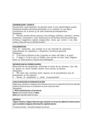 ENUMERACIÓN CAÓTICA:
Enumeración cuyos elementos no guardan entre sí una relación lógica, aunque
finalmente resulten coherentes observados en su contexto. Es una figura
característica de la poesía (y de toda la literatura) contemporánea.
Ejemplo(s):
• “Perchas, peroles, pícaros, patatas,/ aves, lechugas, plásticos, cazuelas,/ camisas,
pantalones, sacamuelas,/ cosas baratas que no son baratas/.Frascati, perejil, ajos,
corbatas,/ Langostinos, zapatos, hongos, telas /,Liras que corren y con ellas
vuelas,/ Atas mil veces y mil más desatas”
POLISÍNDETON:
Tipo de reiteración, que consiste en el uso reiterado de conectores,
especialmente los copulativos o disyuntivos. Acentúa la expresión.
Ejemplo(s):
• “Y ríe y llora y aborrece y ama, /y guarda un rastro del dolor y el gozo”
• “Y llegué, y vi de lo que se trataba, /me marché sin decir nada. /Alguien
barre /y canta /y barre /–zuecos en la madrugada–
RETRUÉCANO (O CONMUTACIÓN)
Reiteración de una proposición, invirtiendo el orden de los términos. Con ello
se genera un nuevo sentido, muchas veces inverso al anterior.
Ejemplo(s):
• “Me causa más contento/ poner riquezas en mi pensamiento/ que mi
pensamiento en las riquezas”
• “Piensa el sentimiento y siente el pensamiento”
CONCATENACIÓN O CONDUPLICACIÓN
Figura que consiste en empezar una cláusula con la voz o expresión final de la cláusula
anterior de forma que se encadenen en serie varias de ellas:
Ejemplo(s):
1. Mal te perdonarán a ti las horas,
horas que limando están los días,
días que royendo están los años.
EPÍTETO
Figura retórica o figura literaria que consiste en el uso de adjetivos innecesarios
que no añaden ninguna información suplementaria:
• la oscura noche → la noche siempre es oscura
 