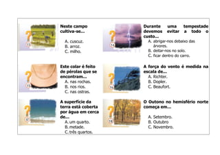 Neste campo
cultiva-se...
A. cuscuz.
B. arroz.
C. milho.

Durante
devemos
custo...

uma
evitar

tempestade
a todo o

A. abrigar-nos debaixo das
árvores.
B. deitar-nos no solo.
C. ficar dentro do carro.

Este colar é feito
de pérolas que se
encontram...
A. nas rochas.
B. nos rios.
C. nas ostras.

A força do vento é medida na
escala de...
A. Richter.
B. Dopler.
C. Beaufort.

A superfície da
terra está coberta
por água em cerca
de...
A. um quarto.
B. metade.
C. três quartos.

O Outono no hemisfério norte
começa em...
A. Setembro.
B. Outubro
C. Novembro.

 