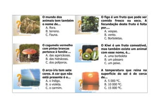 O mundo dos
animais tem também
o nome de...
A. flora.
B. terreno.
C. Fauna.

O figo é um fruto que pode ser
comido fresco ou seco. A
fecundação deste fruto é feita
por....
A. vespas.
B. vento.
C. Borboletas.

O cogumelo vermelho
com pintas brancas
pertence à família ...

O Kiwi é um fruto comestível,
mas também existe um animal
com esse nome, é...
A. uma borboleta
B. um pássaro
C. um peixe.

A. das agaricáceas.
B. das hidnáceas.
C. dos políporos.
O arco-íris tem sete
cores. A cor que não
está presente é o...
A. o índigo.
B. o violeta.
C. o carmim.

A temperatura que reina na
superfície do sol é de cerca
de...
A. 5 000 ºC.
B. 10 000 ºC.
C. 15 000 ºC.

 