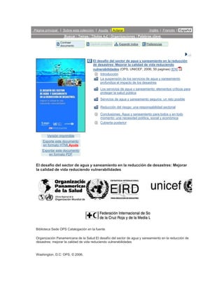Página principal | Sobre esta colección | Ayuda | Aclarar                    Inglés | Francés | Español
                   Buscar | Temas | Títulos A-Z | Organizaciones | Palabras clave
                Contraer
                                    Capítulo completo   Expandir índice    Preferencias
                documento




                                      El desafío del sector de agua y saneamiento en la reducción
                                      de desastres: Mejorar la calidad de vida reduciendo
                                      vulnerabilidades (OPS, UNICEF; 2006; 50 paginas) [EN]
                                           Introducción
                                           La suspensión de los servicios de agua y saneamiento
                                           profundiza el impacto de los desastres
                                            Los servicios de agua y saneamiento: elementos críticos para
                                            proteger la salud pública
                                            Servicios de agua y saneamiento seguros: un reto posible

                                            Reducción del riesgo: una responsabilidad sectorial

                                            Conclusiones. Agua y saneamiento para todos y en todo
                                            momento: una necesidad política, social y económica
                                            Cubierta posterior



        Versión imprimible
     Exporte este documento
     en formato HTMLAyuda
     Exportar este documento
         en formato PDF


 El desafío del sector de agua y saneamiento en la reducción de desastres: Mejorar
 la calidad de vida reduciendo vulnerabilidades




 Biblioteca Sede OPS Catalogación en la fuente

 Organización Panamericana de la Salud El desafío del sector de agua y saneamiento en la reducción de
 desastres: mejorar la calidad de vida reduciendo vulnerabilidades


 Washington, D.C: OPS, © 2006.
 