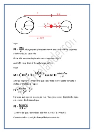 Seja:

F1 =        A força que o planeta de raio R exerceria sobre o objeto se
não houvesse a cavidade

Onde M é a massa do planeta e m a massa do objeto.

Assim M = d.V Onde V é o volume da esfera

Logo


M=d            e F1 =              assim F1=
A Força (repulsiva) imaginaria que a cavidade exerce sobre o objeto é
dada por analogia a F1 por:

F2 =

E a força que o outro planeta de raio r ( que queremos descobrir) é dada
em termos de densidade por

F3 =

(Lembre-se que a densidade dos dois planetas é a mesma)

Considerando a condição de equilíbrio devemos ter:
 