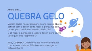 QUEBRA GELO
Vamos todos nos organizar em um círculo. Quem
estiver com o token pode fazer a pergunta que
quiser para qualquer pessoa do círculo.
É só fazer a pergunta e jogar o token para quem
você quer que responda 
Mas, CUIDADO! Queremos nos conhecer melhor
com esta atividade! Não tente constranger o
coleguinha! 
2
Antes, um…
 