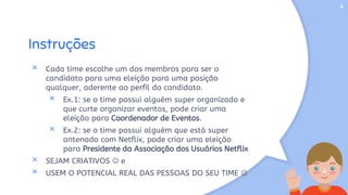 Instruções
× Cada time escolhe um dos membros para ser o
candidato para uma eleição para uma posição
qualquer, aderente ao perfil do candidato.
× Ex.1: se o time possui alguém super organizado e
que curte organizar eventos, pode criar uma
eleição para Coordenador de Eventos.
× Ex.2: se o time possui alguém que está super
antenado com Netflix, pode criar uma eleição
para Presidente da Associação dos Usuários Netflix
× SEJAM CRIATIVOS  e
× USEM O POTENCIAL REAL DAS PESSOAS DO SEU TIME 
4
 