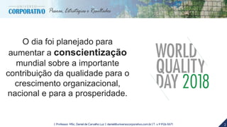 2| Professor MSc. Daniel de Carvalho Luz | daniel@universocorporativo.com.br | T. 15 9 9126 5571
O dia foi planejado para
aumentar a conscientização
mundial sobre a importante
contribuição da qualidade para o
crescimento organizacional,
nacional e para a prosperidade.
 