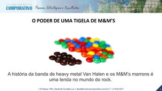 5| Professor MSc. Daniel de Carvalho Luz | daniel@universocorporativo.com.br | T. 15 9 9126 5571
A história da banda de heavy metal Van Halen e os M&M’s marrons é
uma lenda no mundo do rock.
O PODER DE UMA TIGELA DE M&M’S
 