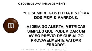 7Professor MSc. Daniel de Carvalho Luz | daniel.luz2020@hotmail.com | Mobile 15 9 9126 5571
“EU SEMPRE GOSTEI DA HISTÓRIA
DOS M&M’S MARRONS.
A IDEIA DO ALERTA, MÉTRICAS
SIMPLES QUE PODEM DAR UM
AVISO PRÉVIO DE QUE ALGO
PROVAVELMENTE VAI DAR
ERRADO”.
O PODER DE UMA TIGELA DE M&M’S
 