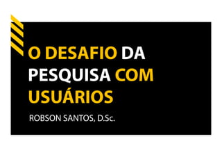 O DESAFIO DA
PESQUISA COM
USUÁRIOS
ROBSON SANTOS, D.Sc.
 