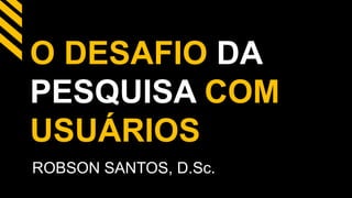 O DESAFIO DA 
PESQUISA COM 
USUÁRIOS 
ROBSON SANTOS, D.Sc. 
 