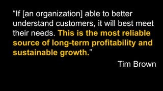 “If [an organization] able to better
understand customers, it will best meet
their needs. This is the most reliable
source of long-term profitability and
sustainable growth.”
Tim Brown
 