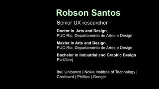 Robson Santos
Senior UX researcher
Doctor in Arts and Design,
PUC-Rio, Departamento de Artes e Design
Master in Arts and Design,
PUC-Rio, Departamento de Artes e Design
Bachelor in Industrial and Graphic Design
Esdi/Uerj
Itaú Unibanco | Nokia Institute of Technology |
Credicard | Phillips | Google
 