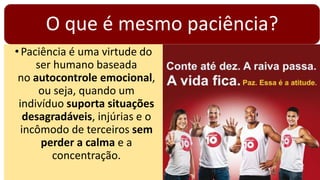 O que é mesmo paciência?
•Paciência é uma virtude do
ser humano baseada
no autocontrole emocional,
ou seja, quando um
indivíduo suporta situações
desagradáveis, injúrias e o
incômodo de terceiros sem
perder a calma e a
concentração.
 