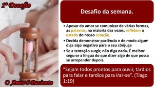 Desafio da semana.
• Apesar do amor se comunicar de várias formas,
as palavras, na maioria das vezes, refletem o
estado do nosso coração.
• Decida demonstrar paciência e de modo algum
diga algo negativo para o seu cônjuge
• Se a tentação surgir, não diga nada. É melhor
segurar a língua do que dizer algo de que possa
se arrepender depois.
“Sejam todos prontos para ouvir, tardios
para falar e tardios para irar-se”. (Tiago
1:19)
 