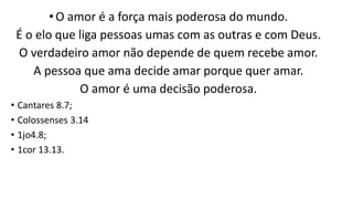 •O amor é a força mais poderosa do mundo.
É o elo que liga pessoas umas com as outras e com Deus.
O verdadeiro amor não depende de quem recebe amor.
A pessoa que ama decide amar porque quer amar.
O amor é uma decisão poderosa.
• Cantares 8.7;
• Colossenses 3.14
• 1jo4.8;
• 1cor 13.13.
 