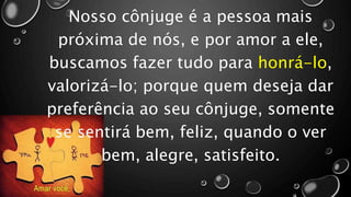 Nosso cônjuge é a pessoa mais
próxima de nós, e por amor a ele,
buscamos fazer tudo para honrá-lo,
valorizá-lo; porque quem deseja dar
preferência ao seu cônjuge, somente
se sentirá bem, feliz, quando o ver
bem, alegre, satisfeito.
 