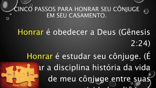 CINCO PASSOS PARA HONRAR SEU CÔNJUGE
EM SEU CASAMENTO.
Honrar é obedecer a Deus (Gênesis
2:24)
Honrar é estudar seu cônjuge. (É
colocar a disciplina história da vida
de meu cônjuge entre suas
 