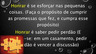 Honrar é se esforçar nas pequenas
coisas. (Faça o propósito de cumprir
as promessas que fez, e cumpra esse
propósito)
Honrar é saber pedir perdão (E
lembre-se: em um casamento, pedir
perdão é vencer a discussão)
 