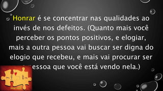 Honrar é se concentrar nas qualidades ao
invés de nos defeitos. (Quanto mais você
perceber os pontos positivos, e elogiar,
mais a outra pessoa vai buscar ser digna do
elogio que recebeu, e mais vai procurar ser
a pessoa que você está vendo nela.)
 