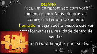 DESAFIO
Faça um compromisso com você
mesmo e com Deus, de que vai
começar a ter um casamento
honrado, e seja você a pessoa que vai
transformar essa realidade dentro de
seu lar.
Isso só trará bênçãos para vocês.
 