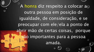 A honra diz respeito a colocar a
outra pessoa em posição de
igualdade, de consideração, e se
preocupar com ele/ela a ponto de
abrir mão de certas coisas, porque
são importantes para a pessoa
amada.
 