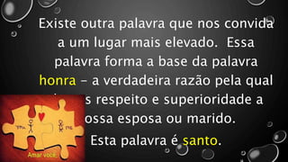 Existe outra palavra que nos convida
a um lugar mais elevado. Essa
palavra forma a base da palavra
honra - a verdadeira razão pela qual
damos respeito e superioridade a
nossa esposa ou marido.
Esta palavra é santo.
 